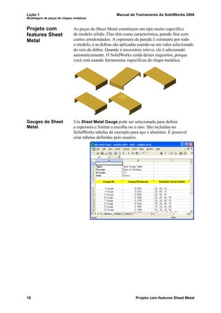Lição 1 Manual de Treinamento do SolidWorks 2006
Modelagem de peças de chapas metálicas
10 Projeto com features Sheet Metal
Projeto com
features Sheet
Metal
As peças do Sheet Metal constituem um tipo muito específico
de modelo sólido. Elas têm como característica, parede fina com
cantos arredondados. A espessura da parede é constante por todo
o modelo, e as dobras são aplicadas usando-se um valor selecionado
do raio da dobra. Quando é necessário relevo, ele é adicionado
automaticamente. O SolidWorks cuida destes requisitos, porque
você está usando ferramentas específicas de chapa metálica.
Gauges do Sheet
Metal.
Um Sheet Metal Gauge pode ser selecionado para definir
a espessura e limitar a escolha ou o raio. São incluídas no
SolidWorks tabelas de exemplo para aço e alumínio. É possível
criar tabelas definidas pelo usuário.
 
