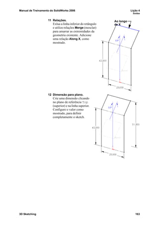 Manual de Treinamento do SolidWorks 2006 Lição 4
Soldas
3D Sketching 163
11 Relações.
Exlua a linha inferior do retângulo
e utilize relações Merge (mesclar)
para amarrar as extremidades da
geometria existente. Adicione
uma relação Along X, como
mostrado.
12 Dimensão para plano.
Crie uma dimensão clicando
no plano de referência Top
(superior) e na linha superior.
Configure o valor como
mostrado, para definir
completamente o sketch.
Ao longo
de X
 