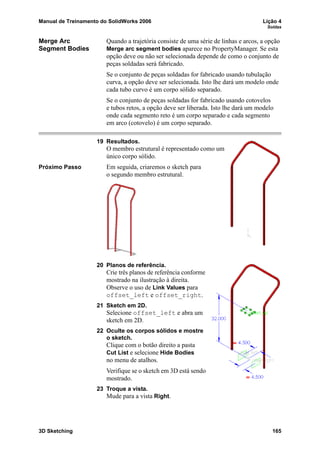 Manual de Treinamento do SolidWorks 2006 Lição 4
Soldas
3D Sketching 165
Merge Arc
Segment Bodies
Quando a trajetória consiste de uma série de linhas e arcos, a opção
Merge arc segment bodies aparece no PropertyManager. Se esta
opção deve ou não ser selecionada depende de como o conjunto de
peças soldadas será fabricado.
Se o conjunto de peças soldadas for fabricado usando tubulação
curva, a opção deve ser selecionada. Isto lhe dará um modelo onde
cada tubo curvo é um corpo sólido separado.
Se o conjunto de peças soldadas for fabricado usando cotovelos
e tubos retos, a opção deve ser liberada. Isto lhe dará um modelo
onde cada segmento reto é um corpo separado e cada segmento
em arco (cotovelo) é um corpo separado.
19 Resultados.
O membro estrutural é representado como um
único corpo sólido.
Próximo Passo Em seguida, criaremos o sketch para
o segundo membro estrutural.
20 Planos de referência.
Crie três planos de referência conforme
mostrado na ilustração à direita.
Observe o uso de Link Values para
offset_left e offset_right.
21 Sketch em 2D.
Selecione offset_left e abra um
sketch em 2D.
22 Oculte os corpos sólidos e mostre
o sketch.
Clique com o botão direito a pasta
Cut List e selecione Hide Bodies
no menu de atalhos.
Verifique se o sketch em 3D está sendo
mostrado.
23 Troque a vista.
Mude para a vista Right.
 