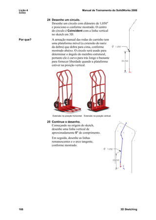 Lição 4 Manual de Treinamento do SolidWorks 2006
Soldas
166 3D Sketching
24 Desenhe um círculo.
Desenhe um círculo com diâmetro de 1,050"
e posicione-o conforme mostrado. O centro
do círculo é Coincident com a linha vertical
no sketch em 3D.
Por que? A armação manual das rodas do carrinho tem
uma plataforma móvel (a extensão do nariz
da dobra) que dobra para cima, conforme
mostrado abaixo. O círculo será usado para
determinar o ângulo do membro estrutural,
portanto ele é curvo para trás longe o bastante
para fornecer liberdade quando a plataforma
estiver na posição vertical.
25 Continue o desenho.
Começando na origem do sketch,
desenhe uma linha vertical de
aproximadamente 5” de comprimento.
Em seguida, desenhe as linhas
remanescentes e o arco tangente,
conforme mostrado.
Extensão na posição horizontal. Extensão na posição vertical.
 