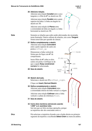Manual de Treinamento do SolidWorks 2006 Lição 4
Soldas
3D Sketching 167
26 Adicione relação.
Adicione uma relação Coradial entre o arco
tangente e o fillet de 4” no sketch em 3D.
Adicione uma relação Parallel entre a parte
superior da linha e a linha em ângulo no
sketch em 3D.
Adicione uma relação de Pierce entre
a extremidade da linha em ângulo e a linha
horizontal no sketch em 3D.
Nota Somente as relações que estão sendo adicionadas são mostradas
nesta ilustração. Outros callouts de relações, tais como Tangent
foram removidos por questão de clareza.
27 Defina completamente o sketch.
Adicione uma relação Coincident
entre a parte superior do canto em
ponta e offset_up.
Dimensione a linha vertical de
forma que ela fique com 4” de
comprimento.
Insira fillets de 4” sobre os dois
cantos em ponta. Certifique-se de
que a opção Keep constrained
corners foi selecionada.
28 Saia do sketch.
29 Sketch derivado.
Selecione o sketch em 2D e offset_right.
Clique em Insert, Derived Sketch.
30 Defina completamente o sketch.
Adicione uma relação Coincident entre
a extremidade inferior da linha vertical e a origem.
Adicione uma relação Collinear entre a linha
vertical e o plano de referência Front.
31 Saia do sketch.
32 Insira dois membros estruturais usando
1,050" o.d. seamless tube.
Isto tem que ser feito em duas operações, porque
as trajetórias não são conectadas entre si.
Dica Pré-selecione a trajetória clicando com o botão direito no primeiro
segmento da trajetória e escolhendo Select Chain no menu de atalhos.
 