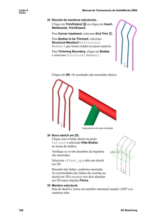 Lição 4 Manual de Treinamento do SolidWorks 2006
Soldas
168 3D Sketching
33 Recorte de membros estruturais.
Clique em Trim/Extend ou clique em Insert,
Weldments, Trim/Extend.
Para Corner treatment, selecione End Trim .
Para Bodies to be Trimmed, selecione
Structural Member2 e Structural
Member3 que foram criados no passo anterior.
Para Trimming Boundary, clique em Bodies
e selecione Structural Member1.
Clique em OK. Os resultados são mostrados abaixo.
34 Novo sketch em 2D.
Clique com o botão direito na pasta
Cut List e selecione Hide Bodies
no menu de atalhos.
Verifique se os três desenhos de trajetória
são mostrados.
Selecione offset_up e abra um sketch
em 2D.
Desenhe três linhas, conforme mostrado.
As extremidades das linhas são restritas ao
sketch em 3D e os arcos nos dois sketches
em 2D usam relações Pierce.
35 Membro estrutural.
Saia do sketch e insira um membro estrutural usando 1,050" o.d.
seamless tube.
Vista próxima do corpo recortado
 