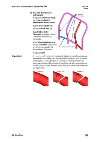 Manual de Treinamento do SolidWorks 2006 Lição 4
Soldas
3D Sketching 169
36 Recorte de membros
estruturais.
Clique em Trim/Extend
ou clique em Insert,
Weldments, Trim/Extend.
Para Corner treatment,
selecione End Trim .
Para Bodies to be
Trimmed, selecione o corpo,
conforme mostrado na
ilustração.
Para Trimming Boundary,
clique em Bodies e selecione
os três corpos, conforme
mostrado na ilustração.
Clique em OK.
Importante! Structural Member4 consiste de três corpos sólidos separados.
Quando foram criados, eles foram automaticamente recortados um
em relação ao outro. (Figura nº 1) Quando você recorta um dos
corpos em um membro estrutural, você precisa selecionar todos os
corpos que o cruzam. Se você não o fizer, terá o resultado mostrado
na figura nº 3.
Corpo a ser recortado
Recorte
dos corpos
Figura nº 1 Figura nº 2 Figura nº 3
 