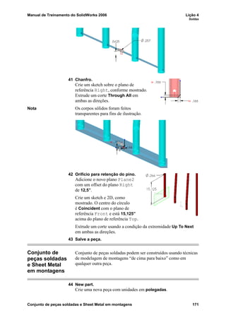 Manual de Treinamento do SolidWorks 2006 Lição 4
Soldas
Conjunto de peças soldadas e Sheet Metal em montagens 171
41 Chanfro.
Crie um sketch sobre o plano de
referência Right, conforme mostrado.
Extrude um corte Through All em
ambas as direções.
Nota Os corpos sólidos foram feitos
transparentes para fins de ilustração.
42 Orifício para retenção do pino.
Adicione o novo plano Plane2
com um offset do plano Right
de 12,5”.
Crie um sketch e 2D, como
mostrado. O centro do círculo
é Coincident com o plano de
referência Front e está 15,125”
acima do plano de referência Top.
Extrude um corte usando a condição da extremidade Up To Next
em ambas as direções.
43 Salve a peça.
Conjunto de
peças soldadas
e Sheet Metal
em montagens
Conjunto de peças soldadas podem ser construídos usando técnicas
de modelagem de montagens “de cima para baixo” como em
qualquer outra peça.
44 New part.
Crie uma nova peça com unidades em polegadas.
 