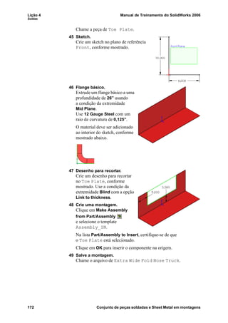 Lição 4 Manual de Treinamento do SolidWorks 2006
Soldas
172 Conjunto de peças soldadas e Sheet Metal em montagens
Chame a peça de Toe Plate.
45 Sketch.
Crie um sketch no plano de referência
Front, conforme mostrado.
46 Flange básico.
Extrude um flange básico a uma
profundidade de 26” usando
a condição da extremidade
Mid Plane.
Use 12 Gauge Steel com um
raio de curvatura de 0,125”.
O material deve ser adicionado
ao interior do sketch, conforme
mostrado abaixo.
47 Desenho para recortar.
Crie um desenho para recortar
no Toe Plate, conforme
mostrado. Use a condição da
extremidade Blind com a opção
Link to thickness.
48 Crie uma montagem.
Clique em Make Assembly
from Part/Assembly
e selecione o template
Assembly_IN.
Na lista Part/Assembly to Insert, certifique-se de que
o Toe Plate está selecionado.
Clique em OK para inserir o componente na origem.
49 Salve a montagem.
Chame o arquivo de Extra Wide Fold Nose Truck.
 