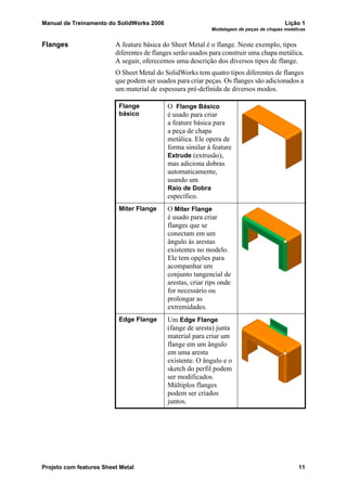 Manual de Treinamento do SolidWorks 2006 Lição 1
Modelagem de peças de chapas metálicas
Projeto com features Sheet Metal 11
Flanges A feature básica do Sheet Metal é o flange. Neste exemplo, tipos
diferentes de flanges serão usados para construir uma chapa metálica.
A seguir, oferecemos uma descrição dos diversos tipos de flange.
O Sheet Metal do SolidWorks tem quatro tipos diferentes de flanges
que podem ser usados para criar peças. Os flanges são adicionados a
um material de espessura pré-definida de diversos modos.
Flange
básico
O Flange Básico
é usado para criar
a feature básica para
a peça de chapa
metálica. Ele opera de
forma similar à feature
Extrude (extrusão),
mas adiciona dobras
automaticamente,
usando um
Raio de Dobra
específico.
Miter Flange O Miter Flange
é usado para criar
flanges que se
conectam em um
ângulo às arestas
existentes no modelo.
Ele tem opções para
acompanhar um
conjunto tangencial de
arestas, criar rips onde
for necessário ou
prolongar as
extremidades.
Edge Flange Um Edge Flange
(fange de aresta) junta
material para criar um
flange em um ângulo
em uma aresta
existente. O ângulo e o
sketch do perfil podem
ser modificados.
Múltiplos flanges
podem ser criados
juntos.
 