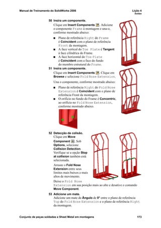 Manual de Treinamento do SolidWorks 2006 Lição 4
Soldas
Conjunto de peças soldadas e Sheet Metal em montagens 173
50 Insira um componente.
Clique em Insert Components . Adicione
o componente Frame à montagem e una-o,
conforme mostrado abaixo:
Plano de referência Right do Frame
é Coincident com o plano de referência
Front da montagem.
A face vertical do Toe Plate é Tangent
à face cilíndrica do Frame.
A face horizontal do Toe Plate
é Coincident com a face do fundo
do membro estrutural do Frame.
51 Insira um componente.
Clique em Insert Components . Clique em
Browse e selecione Fold Nose Extension.
Una o componente, conforme mostrado abaixo:
Plano de referência Right do Fold Nose
Extension é Coincident com o plano de
referência Front da montagem.
O orifício no fundo do Frame é Concentric,
ao orifício no Fold Nose Extension,
conforme mostrado abaixo.
52 Detecção de colisão.
Clique em Move
Component . Sob
Options, selecione
Collision Detection.
Verifique se a opção Stop
at collision também está
selecionada.
Arraste o Fold Nose
Extension entre seus
limites mais baixos e mais
altos de movimento.
Deixe o Fold Nose
Extension em sua posição mais ao alto e desative o comando
Move Component.
53 Adicione um mate.
Adicione um mate de Ângulo de 0° entre o plano de referência
Top do Fold Nose Extension e o plano de referência Right
da montagem.
 