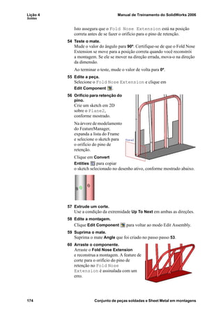 Lição 4 Manual de Treinamento do SolidWorks 2006
Soldas
174 Conjunto de peças soldadas e Sheet Metal em montagens
Isto assegura que o Fold Nose Extension está na posição
correta antes de se fazer o orifício para o pino de retenção.
54 Teste o mate.
Mude o valor do ângulo para 90º. Certifique-se de que o Fold Nose
Extension se move para a posição correta quando você reconstrói
a montagem. Se ele se mover na direção errada, mova-o na direção
da dimensão.
Ao terminar o teste, mude o valor de volta para 0º.
55 Edite a peça.
Selecione o Fold Nose Extension e clique em
Edit Component .
56 Orifício para retenção do
pino.
Crie um sketch em 2D
sobre o Plane2,
conforme mostrado.
Na árvore de modelamento
do FeatureManager,
expanda a lista do Frame
e selecione o sketch para
o orifício do pino de
retenção.
Clique em Convert
Entities para copiar
o sketch selecionado no desenho ativo, conforme mostrado abaixo.
57 Extrude um corte.
Use a condição da extremidade Up To Next em ambas as direções.
58 Edite a montagem.
Clique Edit Component para voltar ao modo Edit Assembly.
59 Suprima o mate.
Suprima o mate Angle que foi criado no passo passo 53.
60 Arraste o componente.
Arraste o Fold Nose Extension
e reconstrua a montagem. A feature de
corte para o orifício do pino de
retenção no Fold Nose
Extension é assinalada com um
erro.
 