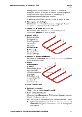 Manual de Treinamento do SolidWorks 2006 Lição 4
Soldas
Conjunto de peças soldadas e Sheet Metal em montagens 175
Isto é porque o local do orifício foi definido no contexto da
montagem. Embora as features “in-context” sejam muito práticas,
elas podem causar alguns problemas se se espera que os
componentes dentro dela possam se mover.
A solução é remover as referências externas na feature de corte.
61 Não suprima o mate Angle.
Isto retorna o Fold Nose Extension à sua posição de apoio
e a feature de corte é reconstruída corretamente.
62 Abra o Fold Nose Extension.
Clique com o botão direito no Fold Nose Extension
e selecione Open Part no menu de atalhos.
63 Edite o sketch.
Edite o sketch da
feature de corte
(o orifício do pino
de retenção).
Clique em
Display/Delete
Relations .
Há somente uma
relação: On Edge.
64 Remova as referências externas.
Exclua a relação On Edge. A Fold Nose Extension está agora
sem referências externas.
65 Defina
completamente
o sketch.
Dimensione o sketch,
como mostrado.
Além disso, adicione
uma relação
Coincident entre
o centro do círculo
e o plano de
referência Top.
66 Salve e feche a peça.
67 Retorne à montagem.
Mude o valor do mate do Ângulo para 90º.
68 Insira uma submontagem.
Clique em Insert Components . Clique em Browse e selecione
Wheel e Axle Assembly.
Faça uma relação de mate na montagem, conforme mostrado a seguir:
O plano de referência Front do Wheel e Axle Assembly é
Coincident com o plano de referência Front da montagem do
nível superior.
 