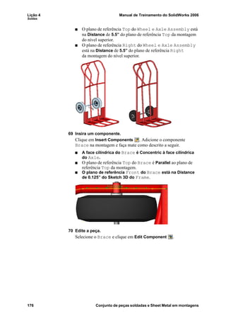 Lição 4 Manual de Treinamento do SolidWorks 2006
Soldas
176 Conjunto de peças soldadas e Sheet Metal em montagens
O plano de referência Top do Wheel e Axle Assembly está
na Distance de 5.5” do plano de referência Top da montagem
do nível superior.
O plano de referência Right do Wheel e Axle Assembly
está na Distance de 5.5” do plano de referência Right
da montagem do nível superior.
69 Insira um componente.
Clique em Insert Components . Adicione o componente
Brace na montagem e faça mate como descrito a seguir.
A face cilíndrica do Brace é Concentric à face cilíndrica
do Axle.
O plano de referência Top do Brace é Parallel ao plano de
referência Top da montagem.
O plano de referência Front do Brace está na Distance
de 0.125” do Sketch 3D do Frame.
70 Edite a peça.
Selecione o Brace e clique em Edit Component .
 
