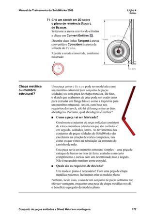 Manual de Treinamento do SolidWorks 2006 Lição 4
Soldas
Conjunto de peças soldadas e Sheet Metal em montagens 177
71 Crie um sketch em 2D sobre
o plano de referência Front
do Brace.
Selecione a aresta exterior do cilindro
e clique em Convert Entities .
Desenhe duas linhas Tangent à aresta
convertida e Coincident à aresta da
silhueta do Frame.
Recorte a aresta convertida, conforme
mostrado:
Chapa metálica
ou membro
estrutural?
Uma peça como o Brace pode ser modelada como
um membro estrutural (um conjunto de peças
soldadas) ou uma peça de chapa metálica. De fato,
o sketch que acabamos de criar pode ser usado tanto
para extrudar um flange básico como a trajetória para
um membro estrutural. Assim, com base nos
requisitos do sketch, não há diferença entre as duas
abordagens. Portanto, qual abordagem é melhor?
Como a peça vai ser fabricada?
Geralmente conjuntos de peças soldadas consistem
de vários membros estruturais que são cortados e,
em seguida, soldados juntos. As ferramentas dos
conjuntos de peças soldadas do SolidWorks são
excelentes na criação de cortes complexos, tais
como os que vimos na tubulação da estrutura do
carrinho de mão.
Esta peça seria um membro estrutural simples – uma peça de
estoque de barras ou tiras de ferro, cortadas com certo
comprimento e curvas com um determinado raio e ângulo.
Não é necessário nenhum corte especial.
Quais são os requisitos de desenho?
Um modelo plano é necessário? Com uma peça de chapa
metálica podemos facilmente criar o modelo plano.
Portanto, neste caso, o uso de um conjunto de peças soldadas não
oferece vantagem, enquanto uma peça de chapa metálica nos dá
o benefício agregado do modelo plano.
 