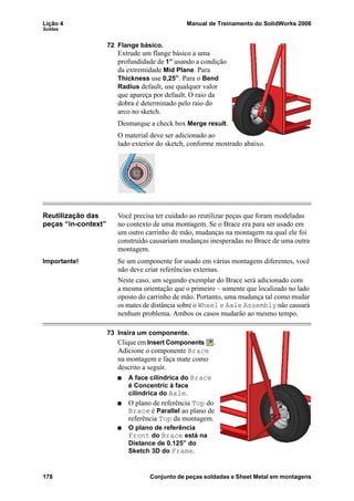 Lição 4 Manual de Treinamento do SolidWorks 2006
Soldas
178 Conjunto de peças soldadas e Sheet Metal em montagens
72 Flange básico.
Extrude um flange básico a uma
profundidade de 1” usando a condição
da extremidade Mid Plane. Para
Thickness use 0,25”. Para o Bend
Radius default, use qualquer valor
que apareça por default. O raio da
dobra é determinado pelo raio do
arco no sketch.
Desmarque a check box Merge result.
O material deve ser adicionado ao
lado exterior do sketch, conforme mostrado abaixo.
Reutilização das
peças “in-context”
Você precisa ter cuidado ao reutilizar peças que foram modeladas
no contexto de uma montagem. Se o Brace era para ser usado em
um outro carrinho de mão, mudanças na montagem na qual ele foi
construído causariam mudanças inesperadas no Brace de uma outra
montagem.
Importante! Se um componente for usado em várias montagens diferentes, você
não deve criar referências externas.
Neste caso, um segundo exemplar do Brace será adicionado com
a mesma orientação que o primeiro – somente que localizado no lado
oposto do carrinho de mão. Portanto, uma mudança tal como mudar
os mates de distância sobre o Wheel e Axle Assembly não causará
nenhum problema. Ambos os casos mudarão ao mesmo tempo.
73 Insira um componente.
Clique em Insert Components .
Adicione o componente Brace
na montagem e faça mate como
descrito a seguir.
A face cilíndrica do Brace
é Concentric à face
cilíndrica do Axle.
O plano de referência Top do
Brace é Parallel ao plano de
referência Top da montagem.
O plano de referência
Front do Brace está na
Distance de 0.125” do
Sketch 3D do Frame.
 