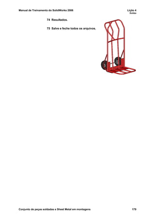 Manual de Treinamento do SolidWorks 2006 Lição 4
Soldas
Conjunto de peças soldadas e Sheet Metal em montagens 179
74 Resultados.
75 Salve e feche todos os arquivos.
 