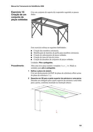 Manual de Treinamento do SolidWorks 2006
181
Exercício 12:
Criação de um
conjunto de
peças soldadas
Crie este conjunto de suporte de evaporador seguindo os passos
dados.
Este exercício reforça as seguintes habilidades:
Criação dos membros estruturais.
Modificação de sketches de perfis para membros estruturais.
Criação de subconjuntos de peças soldadas.
Criação de itens de lista de cortes.
Criação de desenhos de conjuntos de peças soldadas.
Unidades: Pés e polegadas.
Procedimento Abra uma nova peça usando o template Part_IN. Mude as
unidades para pés e polegadas.
1 Defina o plano do sketch.
Crie um deslocamento de 3’-3” do plano de referência offset acima
do plano de referência Top.
2 Desenhe em 3D para a parte superior da estrutura e uma perna.
Desenhe um retângulo para a parte superior da estrutura e uma linha
para a perna, conforme mostrado na ilustração abaixo.
 