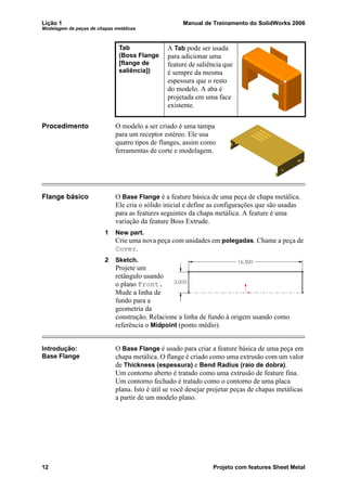 Lição 1 Manual de Treinamento do SolidWorks 2006
Modelagem de peças de chapas metálicas
12 Projeto com features Sheet Metal
Procedimento O modelo a ser criado é uma tampa
para um receptor estéreo. Ele usa
quatro tipos de flanges, assim como
ferramentas de corte e modelagem.
Flange básico O Base Flange é a feature básica de uma peça de chapa metálica.
Ele cria o sólido inicial e define as configurações que são usadas
para as features seguintes da chapa metálica. A feature é uma
variação da feature Boss Extrude.
1 New part.
Crie uma nova peça com unidades em polegadas. Chame a peça de
Cover.
2 Sketch.
Projete um
retângulo usando
o plano Front.
Mude a linha de
fundo para a
geometria da
construção. Relacione a linha de fundo à origem usando como
referência o Midpoint (ponto médio).
Introdução:
Base Flange
O Base Flange é usado para criar a feature básica de uma peça em
chapa metálica. O flange é criado como uma extrusão com um valor
de Thickness (espessura) e Bend Radius (raio de dobra).
Um contorno aberto é tratado como uma extrusão de feature fina.
Um contorno fechado é tratado como o contorno de uma placa
plana. Isto é útil se você desejar projetar peças de chapas metálicas
a partir de um modelo plano.
Tab
(Boss Flange
[flange de
saliência])
A Tab pode ser usada
para adicionar uma
feature de saliência que
é sempre da mesma
espessura que o resto
do modelo. A aba é
projetada em uma face
existente.
 