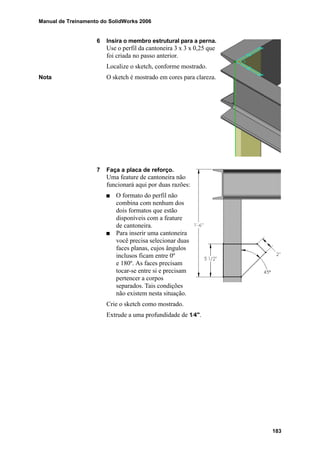Manual de Treinamento do SolidWorks 2006
183
6 Insira o membro estrutural para a perna.
Use o perfil da cantoneira 3 x 3 x 0,25 que
foi criada no passo anterior.
Localize o sketch, conforme mostrado.
Nota O sketch é mostrado em cores para clareza.
7 Faça a placa de reforço.
Uma feature de cantoneira não
funcionará aqui por duas razões:
O formato do perfil não
combina com nenhum dos
dois formatos que estão
disponíveis com a feature
de cantoneira.
Para inserir uma cantoneira
você precisa selecionar duas
faces planas, cujos ângulos
inclusos ficam entre 0º
e 180º. As faces precisam
tocar-se entre si e precisam
pertencer a corpos
separados. Tais condições
não existem nesta situação.
Crie o sketch como mostrado.
Extrude a uma profundidade de 1⁄4".
 