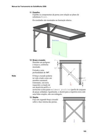 Manual de Treinamento do SolidWorks 2006
185
11 Espelho.
Espelhe os componentes da perna com relação ao plano de
referência Front.
Os resultados são mostrados na ilustração abaixo.
12 Braço cruzado.
Desenhe um polígono
e meça-o, conforme
mostrado.
Extrude a uma
profundidade de 1⁄4".
Nota O braço cruzado poderia
ter sido criado como um
membro estrutural.
Entretanto, isto teria
requerido a criação de
um sketch de perfil e o
acréscimo a uma pasta weldment profiles (perfis de conjunto
de peças soldadas). Igualmente, o sketch para a trajetória teria sido
uma linha simples, não um retângulo.
13 Repita.
Faça um segundo braço cruzado
sobre a face interna das pernas.
 