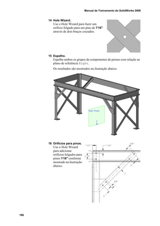 Manual de Treinamento do SolidWorks 2006
186
14 Hole Wizard.
Use o Hole Wizard para fazer um
orifício folgado para um pino de 7⁄16"
através de dois braços cruzados.
15 Espelho.
Espelhe ambos os grupos de componentes de pernas com relação ao
plano de referência Right.
Os resultados são mostrados na ilustração abaixo.
16 Orifícios para pinos.
Use o Hole Wizard
para adicionar
orifícios folgados para
pinos 7⁄16" conforme
mostrado na ilustração
abaixo.
 