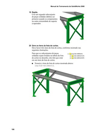 Manual de Treinamento do SolidWorks 2006
188
19 Repita.
Crie um segundo subconjunto
de peças soldadas idêntico ao
primeiro usando os componentes
na outra extremidade do suporte
evaporador.
20 Gere os itens da lista de cortes.
Deve haver três itens da lista de cortes, conforme mostrado nas
seguintes ilustrações.
Para que os subconjuntos de peças
soldadas sejam listados na tabela da lista
de cortes no desenho, eles têm que estar
em um item da lista de cortes.
Nomeie o item da lista de cortes mostrada abaixo
Leg Sub-weldments.
 