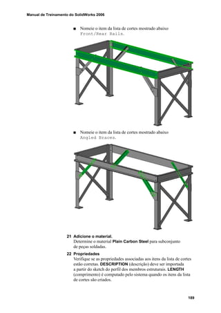 Manual de Treinamento do SolidWorks 2006
189
Nomeie o item da lista de cortes mostrado abaixo
Front/Rear Rails.
Nomeie o item da lista de cortes mostrado abaixo
Angled Braces.
21 Adicione o material.
Determine o material Plain Carbon Steel para subconjunto
de peças soldadas.
22 Propriedades
Verifique se as propriedades associadas aos itens da lista de cortes
estão corretas. DESCRIPTION (descrição) deve ser importada
a partir do sketch do perfil dos membros estruturais. LENGTH
(comprimento) é computado pelo sistema quando os itens da lista
de cortes são criados.
 