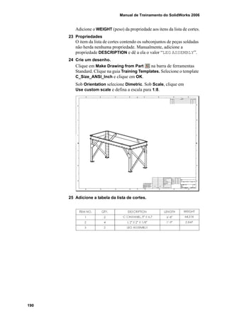 Manual de Treinamento do SolidWorks 2006
190
Adicione o WEIGHT (peso) da propriedade aos itens da lista de cortes.
23 Propriedades
O item da lista de cortes contendo os subconjuntos de peças soldadas
não herda nenhuma propriedade. Manualmente, adicione a
propriedade DESCRIPTION e dê a ela o valor “LEG ASSEMBLY”.
24 Crie um desenho.
Clique em Make Drawing from Part na barra de ferramentas
Standard. Clique na guia Training Templates. Selecione o template
C_Size_ANSI_Inch e clique em OK.
Sob Orientation selecione Dimetric. Sob Scale, clique em
Use custom scale e defina a escala para 1:8.
25 Adicione a tabela da lista de cortes.
 