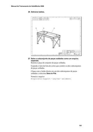 Manual de Treinamento do SolidWorks 2006
191
26 Adicione balões.
27 Salve o subconjunto de peças soldadas como um arquivo
separado.
Retorne à peça do conjunto de peças soldadas.
Expanda o item da lista de cortes que contém os dois subconjuntos
de peças soldadas.
Clique com o botão direito em um dos subconjuntos de peças
soldadas e selecione Save to File.
Nomeie o arquivo
Evaporator Support - Leg Sub - weldment.
 