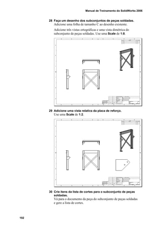 Manual de Treinamento do SolidWorks 2006
192
28 Faça um desenho dos subconjuntos de peças soldadas.
Adicione uma folha de tamanho C ao desenho existente.
Adicione três vistas ortográficas e uma vista dimétrica do
subconjunto de peças soldadas. Use uma Scale de 1:8.
29 Adicione uma vista relativa da placa de reforço.
Use uma Scale de 1:2.
30 Crie itens da lista de cortes para o subconjunto de peças
soldadas.
Vá para o documento da peça do subconjunto de peças soldadas
e gere a lista de cortes.
 