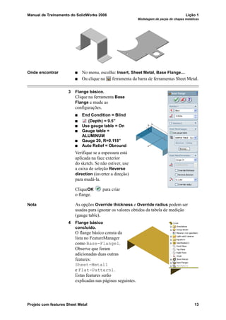 Manual de Treinamento do SolidWorks 2006 Lição 1
Modelagem de peças de chapas metálicas
Projeto com features Sheet Metal 13
Onde encontrar No menu, escolha: Insert, Sheet Metal, Base Flange....
Ou clique na ferramenta da barra de ferramentas Sheet Metal.
3 Flange básico.
Clique na ferramenta Base
Flange e mude as
configurações.
End Condition = Blind
(Depth) = 9.5”
Use gauge table = On
Gauge table =
ALUMINUM
Gauge 20, R=0.118”
Auto Relief = Obround
Verifique se a espessura está
aplicada na face exterior
do sketch. Se não estiver, use
a caixa de seleção Reverse
direction (inverter a direção)
para mudá-la.
CliqueOK para criar
o flange.
Nota As opções Override thickness e Override radius podem ser
usadas para ignorar os valores obtidos da tabela de medição
(gauge table).
4 Flange básico
concluído.
O flange básico consta da
lista no FeatureManager
como Base-Flange1.
Observe que foram
adicionadas duas outras
features:
Sheet-Metal1
e Flat-Pattern1.
Estas features serão
explicadas nas páginas seguintes.
 