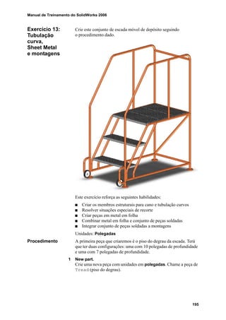 Manual de Treinamento do SolidWorks 2006
195
Exercício 13:
Tubulação
curva,
Sheet Metal
e montagens
Crie este conjunto de escada móvel de depósito seguindo
o procedimento dado.
Este exercício reforça as seguintes habilidades:
Criar os membros estruturais para cano e tubulação curvos
Resolver situações especiais de recorte
Criar peças em metal em folha
Combinar metal em folha e conjunto de peças soldadas
Integrar conjunto de peças soldadas a montagens
Unidades: Polegadas
Procedimento A primeira peça que criaremos é o piso do degrau da escada. Terá
que ter duas configurações: uma com 10 polegadas de profundidade
e uma com 7 polegadas de profundidade.
1 New part.
Crie uma nova peça com unidades em polegadas. Chame a peça de
Tread (piso do degrau).
 