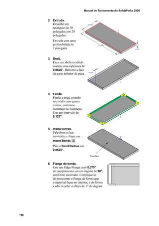 Manual de Treinamento do SolidWorks 2006
196
2 Extruda.
Desenhe um
retângulo de 10
polegadas por 24
polegadas.
Extruda com uma
profundidade de
1 polegada.
3 Shell.
Faça um shell no sólido
usando uma espessura de
0,0625”. Remova a face
da parte inferior da peça.
4 Fenda.
Fenda a peça, criando
intervalos nos quatro
cantos, conforme
mostrado na ilustração.
Use um intervalo de
0,125".
5 Insira curvas.
Selecione a face
mostrada e clique em
Insert Bends .
Para o Bend Radius use
0,0625".
6 Flange de borda.
Crie um Edge Flange com 0,375"
de comprimento em um ângulo de 90°,
conforme mostrado. Certifique-se
de posicionar o flange de forma que
o material fique no interior, e de forma
a não exceder a altura de 1" do degrau.
Face fixa
 