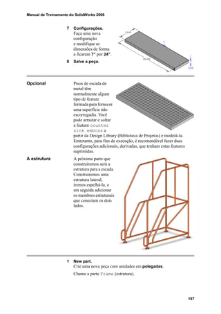 Manual de Treinamento do SolidWorks 2006
197
7 Configurações.
Faça uma nova
configuração
e modifique as
dimensões de forma
a ficarem 7” por 24”.
8 Salve a peça.
Opcional Pisos de escada de
metal têm
normalmente algum
tipo de feature
formada para fornecer
uma superfície não
escorregadia. Você
pode arrastar e soltar
a feature counter
sink emboss a
partir da Design Library (Biblioteca de Projetos) e modelá-la.
Entretanto, para fins de execução, é recomendável fazer duas
configurações adicionais, derivadas, que tenham estas features
suprimidas.
A estrutura A próxima parte que
construiremos será a
estrutura para a escada.
Construiremos uma
estrutura lateral,
iremos espelhá-la, e
em seguida adicionar
os membros estruturais
que conectam os dois
lados.
1 New part.
Crie uma nova peça com unidades em polegadas.
Chame a parte Frame (estrutura).
 