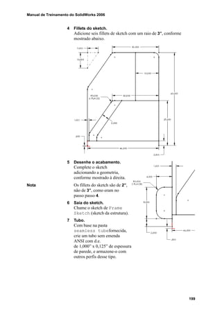 Manual de Treinamento do SolidWorks 2006
199
4 Fillets do sketch.
Adicione seis fillets de sketch com um raio de 3”, conforme
mostrado abaixo.
5 Desenhe o acabamento.
Complete o sketch
adicionando a geometria,
conforme mostrado à direita.
Nota Os fillets do sketch são de 2”,
não de 3”, como eram no
passo passo 4.
6 Saia do sketch.
Chame o sketch de Frame
Sketch (sketch da estrutura).
7 Tubo.
Com base na pasta
seamless tubefornecida,
crie um tubo sem emenda
ANSI com d.e.
de 1,000” x 0,125” de espessura
de parede, e armazene-o com
outros perfis desse tipo.
 