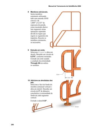 Manual de Treinamento do SolidWorks 2006
200
8 Membros estruturais.
Insira membros
estruturais utilizando
tubo sem emenda ANSI
com d.e. de
1,000” x 0,125” de
espessura de parede,
como mostrado abaixo.
Isto requererá várias
operações separadas
devido às regras que
regem os segmentos da
trajetória. Recorte os
membros estruturais,
se necessário.
9 Extrude um corte.
Selecione Plane1 e abra um
sketch. Desenhe um círculo de
0.375", conforme mostrado.
Extrude um corte usando
a condição da extremidade
Through All em ambos
os sentidos.
10 Adicione as almofadas dos
pés.
Selecione a face do fundo do
membro estrutural vertical e
abra um sketch. Desenhe um
círculo de 3” de diâmetro
concêntrico à extremidade do
fundo de cada segmento
vertical.
Extrude o sketch 0.5".
 
