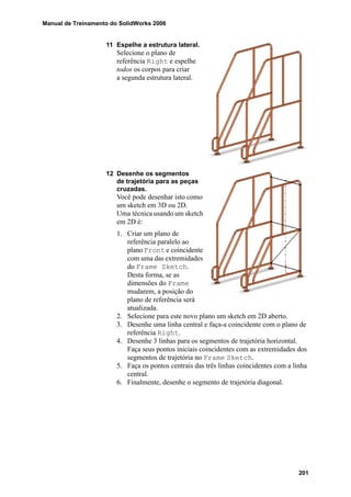 Manual de Treinamento do SolidWorks 2006
201
11 Espelhe a estrutura lateral.
Selecione o plano de
referência Right e espelhe
todos os corpos para criar
a segunda estrutura lateral.
12 Desenhe os segmentos
de trajetória para as peças
cruzadas.
Você pode desenhar isto como
um sketch em 3D ou 2D.
Uma técnica usando um sketch
em 2D é:
1. Criar um plano de
referência paralelo ao
plano Front e coincidente
com uma das extremidades
do Frame Sketch.
Desta forma, se as
dimensões do Frame
mudarem, a posição do
plano de referência será
atualizada.
2. Selecione para este novo plano um sketch em 2D aberto.
3. Desenhe uma linha central e faça-a coincidente com o plano de
referência Right.
4. Desenhe 3 linhas para os segmentos de trajetória horizontal.
Faça seus pontos iniciais coincidentes com as extremidades dos
segmentos de trajetória no Frame Sketch.
5. Faça os pontos centrais das três linhas coincidentes com a linha
central.
6. Finalmente, desenhe o segmento de trajetória diagonal.
 