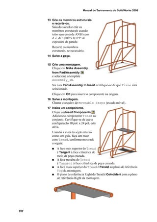 Manual de Treinamento do SolidWorks 2006
202
13 Crie os membros estruturais
e recorte-os.
Saia do sketch e crie os
membros estruturais usando
tubo sem emenda ANSI com
d. e. de 1,000"x 0,125" de
espessura de parede.
Recorte os membros
estruturais, se necessário.
14 Salve a peça.
15 Crie uma montagem.
Clique em Make Assembly
from Part/Assembly
e selecione o template
Assembly_IN.
Na lista Part/Assembly to Insert certifique-se de que Frame está
selecionado.
Clique em OK para inserir o componente na origem.
16 Salve a montagem.
Chame o arquivo de Moveable Steps (escada móvel).
17 Insira um componente.
Clique em Insert Components .
Adicione o componente Tread ao
conjunto. Certifique-se de que a
configuração 10 pol. x 24 pol. está
ativa.
Usando a vista da seção abaixo
como um guia, faça um mate
com Tread, conforme mostrado
a seguir:
A face mais superior do Tread
é Tangent à face cilíndrica do
meio da peça cruzada.
A face traseira do Tread
é Tangent à face cilíndrica da peça cruzada.
A face mais superior do Tread é Paralel ao plano de referência
Top da montagem.
O plano de referência Right do Tread é Coincident com o plano
de referência Right da montagem.
 