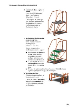 Manual de Treinamento do SolidWorks 2006
203
18 Insira mais duas cópias do
Tread.
Estes exemplares também
usam a configuração
10 pol. x 24 pol.
Uma os pisos de forma que
eles estejam completamente
definidos e posicionados
conforme mostrado na
ilustração à direita.
19 Adicione os componentes
para os degraus.
Estes exemplares usam
a configuração
7 pol. x 24 pol.
Una os componentes,
conforme mostrado a seguir:
Use um mate de Distance
de 10” para controlar
o espaçamento entre
as faces superiores dos
componentes do Tread.
A face traseira do Tread
é Coincident com a face
frontal do Tread acima
dela.
O plano de referência Right do Tread é Coincident com
o plano de referência Right da montagem.
20 Adicione as rodas.
Adicione dois exemplares do
componente Wheel - 4.
Una-os de forma Concêntrica
aos orifícios e Tangente ao
Frame conforme mostrado
na ilustração.
 