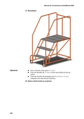 Manual de Treinamento do SolidWorks 2006
204
21 Resultados.
Opcional Gere a lista de cortes para o Frame.
Faça um desenho do Frame e insira uma tabela de lista de
cortes.
Faça um desenho da montagem dos Moveable Steps
completa com uma lista de materiais.
22 Salve e feche todos os arquivos.
 