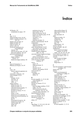 Manual de Treinamento do SolidWorks 2006 Índice
Chapas metálicas e conjunto de peças soldadas 205
Índice
3D Sketchs 159
manipulação do espaço 159
A
abas 12, 21
adição de linhas curvas 46, 84
amplie o membro estrutural 135,
169–170
ângulos com curvatura 47
ângulos de dobra 39
arquivos neutros 76
arraste e solte 30
Árvore de modelamento do
FeatureManager
material 150
pasta da lista de cortes 147–148
pasta sub-weldment 146–147
árvore de modelamento do
FeatureManager
chapas metálicas
features 14
features de chapas metálicas 80
B
barra de ferramentas 9
Biblioteca de Projetos 29, 107
C
canos 159
mescle corpos de segmentos em
arco 165
cantoneiras, weldments 139
cantos fechados 42–43
cantos.
fechados 42–43
intervalos 18
rasgo 77–78
relevo 18
chapas metálicas
adição de curvas 79
ângulos de dobra 39
conversão de peças legadas 73
definições de cor 40
desenho no contexto 97–111
fator K 14
feature 14, 80
features de curvas aplanadas 81
features de curvas do processo 81
gauges 10
jog 52
localizações de arquivos 40
margem de curvatura 14
notas de dobra 40
opções 40
orlas 109
parâmetros da curva 14
pattern plano 89–90
planos do processo 89–90
projeto em superfície plana 45–48
relevo curvo 15
rip feature 77–78
rollback 81
tabela de curvatura 14
cilindros, desenrolamento 86–89
componentes
adição de existentes 173
adição de novos 98
cones, desenrolamento 86–89
Veja também curvas em loft
configurações 89–90, 197
conjunto de peças soldadas de
fillet 137, 148
conversão de peças legadas em chapas
metálicas 73
práticas recomendadas 74, 81
cortes através das curvas 26–28, 83
cortes em peças de chapas
metálicas 25
curvas
inserir 79
linhas de divisão 33
loft 55
sketched 46, 84
suprima e não suprima 89–90
curvas em loft 55
curvaturas
desdobrar 26
dobrar 26
D
de meia esquadria 11, 15–16, 104
cantos fechados 43
desdobrar 26
desenho no contexto 97–111
desenhos
peças de chapas metálicas 39–42
soldas 152–158
tabelas de lista de cortes de
weldment 148, 155–158
vistas de corpos individuais 153
desenrolamento de cones e
cilindros 86–89
desvio de curvatura 56–57
detecção de colisão em
montagens 173
dobrar 26
E
edge flange 11, 18–21, 82, 102–103
cantos fechados 42
editar perfil de flange 82
editar perfil do flange 20
offset 102
trim side bends 20
editar
ângulos de dobra 39
componente 110
material 150
montagem 110
peça 110
submontagem 110
encaixe, Veja jog
escopo da feature 148, 187
espelhamento
peças e recursos de chapas
metálicas 36, 49–50
soldas 138, 142, 185–187, 201
Excel, tabelas de curvatura 14
extensões de arquivo, XLS 14
extrusão
abas em peças de chapas
metálicas 12, 21
cortes 25
flange básico 13
F
faça uma montagem a partir de peça/
montagem 172
feature stock 147
features
arquivo de ferramenta de
modelagem (*.sldftp) 32
cantoneira 139
chapas metálicas 14, 80
curvas aplanadas 81
curvas do processo 81
ferramenta de modelagem 32
flanges 11
jog 52
linhas de divisão 33
membro estrutural 128
modeladas, chapas metálicas 29
modelo plano 15
orlas 109
quebre cantos 51
rasgo 77–78
tampa da extremidade 139
ferramentas de modelagem 29–38
ferramentas, opções 147
flange básico 11–12, 100
flange de meia esquadria ??–105
flange de saliência 12, 21
flanges 11
de meia esquadria 11, 15–16
 