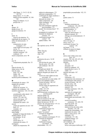 Índice Manual de Treinamento do SolidWorks 2006
206 Chapas metálicas e conjunto de peças soldadas
edge flange 11, 18–21, 42, 82,
102–103
flange básico 11–12, 100
flange de meia esquadria 43, 104–
105
flange de saliência 12, 21
posição dos 17
G
gauges 10
gauges de aço 10
gauges de alumínio 10
I
IGES 76
arquivos de relatórios 76
importação de um arquivo 76
índice de deslocamento 15
inserir
componentes em uma
montagem 173
corpo sólido em nova peça 147
curvas 79
linha de divisão 33
membro estrutural 128
weldment 127
inserir componente, novo 98
J
jog 52
comprimento projetado, fixe 53
L
linha de divisão 33
linhas curvas 46, 84
lista de cortes
pasta 147–148
soldas 148
tabelas 155–158
localizar perfil (weldments) 130
M
manipulação do espaço 159
margem de curvatura
fator K 14
tabelas de curvatura 14
material, em weldments 150
membros estruturais 128, 135, 169–
170
considerações sobre sketch 131
localizar perfil 130
recorte 135, 169–170
salvar como peças 147
sketch do perfil 143
tratamento de cantos 130
mescle
corpos de segmento em arco 165
faces 23
resultado 127
metodologia 9
miter flange
propagar ao longo das bordas 17
modelos planos 22–24
em desenhos 39–42
feature 15
mescle faces 23
tratamento de cantos 23
montagens
adição de componentes 98
adição de submontagens 175
adicionar componentes 173
combinação de chapas metálicas e
weldments 171
detecção de colisão 173
editar componente 110
editar montagem 110
editar peça 110
faça uma montagem a partir de
peça/montagem 172
projeto “de cima para baixo” 97–
111
propagação de mudanças 110
remoção de referências
externas 175
reutilização de peças “in-
context” 178
update holders 100
N
não suprimir curvas 89–90
O
offset, Veja jog
opções 147
orlas 109
P
parâmetros da curva 14, 80
pastas
item da lista de cortes 148
lista de cortes 147–148
sub-weldment 146–147
patterns
dirigido por sketch 88
simetria 138, 142, 185–187, 201
patterns dirigidos por sketch 88
peças
inserir um corpo sólido em uma
nova peça 147
salvamento de um corpo sólido 147
peças com múltiplos corpos
escopo da feature 148, 187
merge result 127
mescle corpos de segmentos em
arco 165
soldas 127–179
peças de shell 84
perfil da posição (weldments), Veja
localizar perfil
perfil de flange 82
perfil do flange 20
plano de sketch em 3D 160
plano, perpendicular à curva 16
planos do processo 89–90
projeto “de cima para baixo” 97–111
remoção de referências
externas 175
reutilização de peças “in-
context” 178
projeto “in-context”
remoção de referências
externas 175
projeto centrado na montagem 97–111
remoção de referências
externas 175
reutilização de peças
“in-context” 178
propriedades 143, 151
propriedades personalizadas 143, 151
Q
quebre cantos 51
R
recorte
membros estruturais em
weldments 135, 169–170
referências externas 175
relevo automático 15
relevo curvo 15, 18
índice de deslocamento 15
métodos manuais 49
oblongo com arredondamento 15
rasgo 15
retangular 15
relevo de rasgo 15
relevo, curvo 15
reutilização de peças “in-
context” 178
rip feature 77–78
rollback em peças de chapas
metálicas 81
S
salvar corpo sólido como uma
peça 147
simetria 138, 142, 185–187, 201
sketched bends 46, 84
sketches
3D 159
derivados 167
perfil do weldment 143
perpendicular à curva 16
soldas 131
sketches derivados 167
soldas
canos 159
cantoneiras 139
componentes não estruturais 147
considerações sobre sketch 131
escopo da feature 148, 187
lista de cortes 148
localizar perfil 130
material 150
membros estruturais 128, 135,
169–170
operações de usinagem pós-
montagem 148, 187
propriedades 143, 151
propriedades personalizadas 143,
151
recorte de membros
estruturais 135, 169–170
sketch do perfil 143
sub-weldments 146
tabelas de lista de cortes sobre
desenhos 155–158
tampas das extremidades 139
tratamento de cantos 130
tubos e canos curvos 159
tubulação 159
weld beads 137, 148
weldment feature 127
submontagens 175
sub-weldments 146
pasta 146–147
salvar como peças multicorpo 147
 