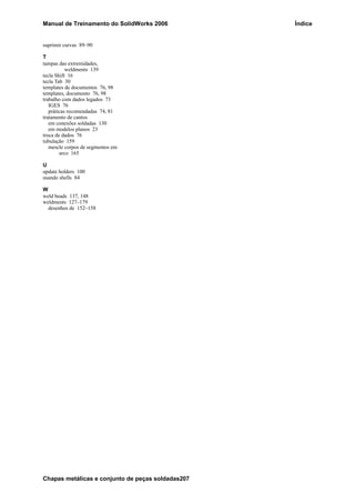 Manual de Treinamento do SolidWorks 2006 Índice
Chapas metálicas e conjunto de peças soldadas207
suprimir curvas 89–90
T
tampas das extremidades,
weldments 139
tecla Shift 16
tecla Tab 30
templates de documentos 76, 98
templates, documento 76, 98
trabalho com dados legados 73
IGES 76
práticas recomendadas 74, 81
tratamento de cantos
em conexões soldadas 130
em modelos planos 23
troca de dados 76
tubulação 159
mescle corpos de segmentos em
arco 165
U
update holders 100
usando shells 84
W
weld beads 137, 148
weldments 127–179
desenhos de 152–158
 