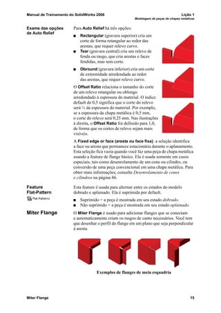 Manual de Treinamento do SolidWorks 2006 Lição 1
Modelagem de peças de chapas metálicas
Miter Flange 15
Exame das opções
de Auto Relief
Para Auto Relief há três opções:
Rectangular (gravura superior) cria um
corte de forma retangular ao redor das
arestas, que requer relevo curvo.
Tear (gravura central) cria um relevo de
fenda ou rasgo, que cria arestas e faces
fendidas, mas sem corte.
Obround (gravura inferior) cria um corte
de extremidade arredondada ao redor
das arestas, que requer relevo curvo.
O Offset Ratio relaciona o tamanho do corte
de um relevo retangular ou oblongo
arredondado à espessura do material. O índice
default de 0,5 significa que o corte do relevo
será ½ da espessura do material. Por exemplo,
se a espessura da chapa metálica é 0,5 mm,
o corte do relevo será 0,25 mm. Nas ilustrações
à direita, o Offset Ratio foi definido para 1,0,
de forma que os cortes de relevo sejam mais
visíveis.
A Fixed edge or face (aresta ou face fixa): a seleção identifica
a face ou aresta que permanece estacionária durante o aplanamento.
Esta seleção fica vazia quando você faz uma peça de chapa metálica
usando a feature de flange básico. Ela é usada somente em casos
especiais, tais como desenrolamento de um cone ou cilindro, ou
conversão de uma peça convencional em uma chapa metálica. Para
obter mais informações, consulte Desenrolamento de cones
e cilindros na página 86.
Feature
Flat-Pattern
Esta feature é usada para alternar entre os estados do modelo
dobrado e aplainado. Ela é suprimida por default.
Suprimido = a peça é mostrada em seu estado dobrado.
Não suprimido = a peça é mostrada em seu estado aplainado.
Miter Flange O Miter Flange é usado para adicionar flanges que se conectam
e automaticamente criam os rasgos de canto necessários. Você tem
que desenhar o perfil do flange em um plano que seja perpendicular
à aresta.
Exemplos de flanges de meia esquadria
 