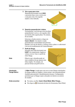 Lição 1 Manual de Treinamento do SolidWorks 2006
Modelagem de peças de chapas metálicas
16 Miter Flange
5 Vire a peça para cima.
Mantenha pressionada a tecla Shift,
e pressione duas vezes a tecla com
a seta para cima. Em seguida
amplie a área indicada.
6 Desenho perpendicular à dobra.
Normalmente, você tem que criar um plano
perpendicular à curva e, em seguida, abrir
um sketch sobre aquele plano. No entanto,
há um atalho.
Selecione a borda exterior e clique em
Insert, Sketch. Um sketch é criado
perpendicular à extremidade mais próxima.
Quando você sair do sketch, o sistema criará o plano e o adicionará
à árvore de modelamento do FeatureManager.
7 Perfil do flange.
Desenhe uma linha horizontal com
0,625” de comprimento, ligada ao
vértice exterior. Este é o perfil do
miter flange.
Nota Observe que o desenho pode ser
mais complexo do que apenas uma
linha simples. No entanto, ele
precisa formar um perfil aberto.
Introdução:
Flange básico
O Miter Flange é usado para criar um ou mais flanges interligados.
Os flanges podem ser ligados a várias arestas e são automaticamente
fendidos para permitir o desdobramento da peça. Configurações
permitem que os flanges sejam colocados no interior ou exterior
do modelo.
Onde encontrar No menu, escolha: Insert, Sheet Metal, Miter Flange....
Ou clique na ferramenta da barra de ferramentas Sheet Metal.
 