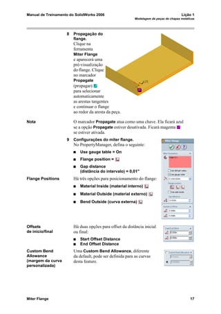Manual de Treinamento do SolidWorks 2006 Lição 1
Modelagem de peças de chapas metálicas
Miter Flange 17
8 Propagação do
flange.
Clique na
ferramenta
Miter Flange
e aparecerá uma
pré-visualização
do flange. Clique
no marcador
Propagate
(propagar)
para selecionar
automaticamente
as arestas tangentes
e continuar o flange
ao redor da aresta da peça.
Nota O marcador Propagate atua como uma chave. Ela ficará azul
se a opção Propagate estiver desativada. Ficará magenta
se estiver ativada.
9 Configurações do miter flange.
No PropertyManager, defina o seguinte:
Use gauge table = On
Flange position =
Gap distance
(distância do intervalo) = 0,01"
Flange Positions Há três opções para posicionamento do flange:
Material Inside (material interno)
Material Outside (material externo)
Bend Outside (curva externa)
Offsets
de início/final
Há duas opções para offset da distância inicial
ou final:
Start Offset Distance
End Offset Distance
Custom Bend
Allowance
(margem da curva
personalizada)
Uma Custom Bend Allowance, diferente
da default, pode ser definida para as curvas
desta feature.
 