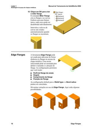Lição 1 Manual de Treinamento do SolidWorks 2006
Modelagem de peças de chapas metálicas
18 Edge Flanges
10 Clique em OK para criar
o miter flange.
O comando Miter Flange
cria os flanges e as curvas.
Embora seja uma feature
única, cada curva pode ser
desdobrada individualmente.
Intervalos e relevos de
curvas são criados
automaticamente quando
os flanges se encontram.
Edge Flanges A ferramenta Edge Flange pode
ser usada para adicionar de forma
dinâmica os flanges às arestas da
chapa metálica. Uma aresta
selecionada pode ser arrastada para
definir o tamanho e a direção do
flange. As configurações permitem
que você mude:
Perfil do flange de aresta
Ângulo
Comprimento do flange
Posição do Flange
As configurações default para o Relief type e o Bend radius
podem ser canceladas.
Há muitas variações no uso do Edge Flange. Aqui estão algumas
possibilidades.
 