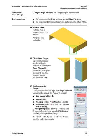 Manual de Treinamento do SolidWorks 2006 Lição 1
Modelagem de peças de chapas metálicas
Edge Flanges 19
Introdução:
Edge Flange
O EdgeFlange adiciona um flange simples a uma aresta.
Onde encontrar No menu, escolha: Insert, Sheet Metal, Edge Flange....
Ou clique na ferramenta da barra de ferramentas Sheet Metal.
11 Mude a vista.
Retorne para a
vista Isometric
padrão.
Amplie a área
indicada.
12 Direção do flange.
Selecione uma das
arestas verticais
e clique na ferramenta
Edge Flange .
Arraste o cursor para
a esquerda e defina
o comprimento
do flange em 0,90”.
13 Parâmetros do
flange.
Configurações para o Angle e a Flange Position
são definidas através do PropertyManager.
Use gauge table = On
Angle = 90º
Flange position = Material outside
Flange length = medido para o Inner
Virtual Sharp.
O Flange length será Blind e o formato será
determinado usando-se a opção Edit flange
profile (edite o perfil do flange).
Custom Bend Allowances e Relief Types
também estão disponíveis.
 