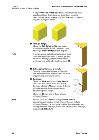 Lição 1 Manual de Treinamento do SolidWorks 2006
Modelagem de peças de chapas metálicas
20 Edge Flanges
A opção Trim side bends (recorte as dobras laterais) é usada
quando um flange de aresta se une a um flange existente.
Nos exemplos abaixo, a opção é off para o exemplo à esquerda;
on para o exemplo à direita.
14 Perfil do flange.
Clique em Edit flange profile para mudar
o formato retangular default. Aparece a caixa
de diálogo Profile Sketch (sketch do perfil).
Nota O sketch sempre incluirá um segmento de linha
convertido a partir da aresta existente, que fica
na direção do flange, independentemente da
aresta que você tenha selecionado no passo 12.
15 Defina completamente o sketch.
Arraste a geometria e adicione as dimensões
e os arredondamentos do sketch para defini-lo
integralmente, conforme mostrado.
16 Continue.
Clique em Back no diálogo Profile Sketch.
Isto o leva para fora do modo Edit Sketch,
deixando o PropertyManager aberto, de forma
que você possa definir quaisquer outros
parâmetros para o flange.
Clique em OK para criar o flange e feche
o PropertyManager.
Nota Se você clicar em Finish no diálogo Profile Sketch,
automaticamente sairá do sketch, criará o flange, e fechará
o PropertyManager. Se você então precisar fazer alterações nos
outros parâmetros do flange, clique com o botão direito no flange,
e selecione Edit Feature.
 