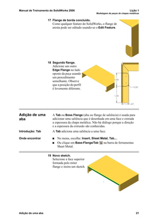 Manual de Treinamento do SolidWorks 2006 Lição 1
Modelagem de peças de chapas metálicas
Adição de uma aba 21
17 Flange de borda concluído.
Como qualquer feature do SolidWorks, o flange de
aresta pode ser editado usando-se o Edit Feature.
18 Segundo flange.
Adicione um outro
Edge Flange no lado
oposto da peça usando
um procedimento
semelhante. Observe
que a posição do perfil
é levemente diferente.
Adição de uma
aba
A Tab ou Boss Flange (aba ou flange de saliência) é usada para
adicionar uma saliência que é desenhada em uma face e extruda
a espessura da chapa metálica. Não há diálogo porque a direção
e a espessura da extrusão são conhecidas.
Introdução: Tab A Tab adiciona uma saliência a uma face.
Onde encontrar No menu, escolha: Insert, Sheet Metal, Tab....
Ou clique em Base-Flange/Tab na barra de ferramentas
Sheet Metal.
19 Novo sketch.
Selecione a face superior
formada pelo miter
flange e insira um sketch.
 