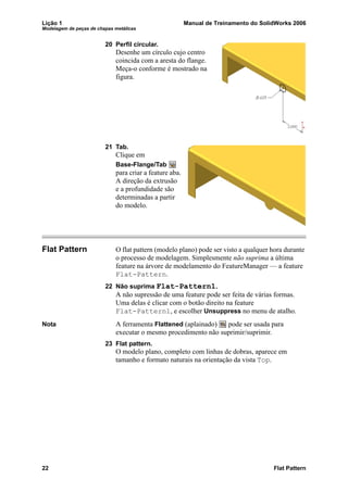 Lição 1 Manual de Treinamento do SolidWorks 2006
Modelagem de peças de chapas metálicas
22 Flat Pattern
20 Perfil circular.
Desenhe um círculo cujo centro
coincida com a aresta do flange.
Meça-o conforme é mostrado na
figura.
21 Tab.
Clique em
Base-Flange/Tab
para criar a feature aba.
A direção da extrusão
e a profundidade são
determinadas a partir
do modelo.
Flat Pattern O flat pattern (modelo plano) pode ser visto a qualquer hora durante
o processo de modelagem. Simplesmente não suprima a última
feature na árvore de modelamento do FeatureManager — a feature
Flat-Pattern.
22 Não suprima Flat-Pattern1.
A não supressão de uma feature pode ser feita de várias formas.
Uma delas é clicar com o botão direito na feature
Flat-Pattern1, e escolher Unsuppress no menu de atalho.
Nota A ferramenta Flattened (aplainado) pode ser usada para
executar o mesmo procedimento não suprimir/suprimir.
23 Flat pattern.
O modelo plano, completo com linhas de dobras, aparece em
tamanho e formato naturais na orientação da vista Top.
 
