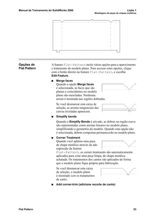 Manual de Treinamento do SolidWorks 2006 Lição 1
Modelagem de peças de chapas metálicas
Flat Pattern 23
Opções de
Flat Pattern
A feature Flat-Pattern inclui várias opções para o aparecimento
e tratamento do modelo plano. Para acessar estas opções, clique
com o botão direito na feature Flat-Pattern, e escolha
Edit Feature.
Merge faces
Quando a opção Merge faces
é selecionada, as faces que são
planas e coincidentes no modelo
plano são mescladas. Nenhuma
aresta é mostrada nas regiões dobradas.
Se você desmarcar esta caixa de
seleção, as arestas tangenciais das
curvas niveladas aparecem.
Simplify bends
Quando o Simplify Bends é ativado, as dobras na região curva
são representadas como arestas lineares no modelo plano,
simplificando a geometria do modelo. Quando esta opção não
é selecionada, dobras compostas permanecerão no modelo plano.
Corner Treatment
Quando você aplaina uma peça
de chapa metálica através de não
supressão da feature
Flat-Pattern, os corner treatments são automaticamente
aplicados para criar uma peça limpa, de chapa metálica
achatada. Os tratamentos dos cantos são aplicados de forma
que o modelo plano fique próprio para fabricação.
Se você desmarcar esta caixa
de seleção, o modelo plano
é mostrado sem os tratamentos
de canto.
Add corner-trim (adicione recorte de canto)
 
