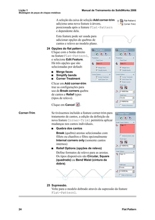 Lição 1 Manual de Treinamento do SolidWorks 2006
Modelagem de peças de chapas metálicas
24 Flat Pattern
A seleção da caixa de seleção Add corner-trim
adiciona uma nova feature à árvore,
posicionada após a feature Flat-Pattern
e dependente dela.
Esta feature pode ser usada para
adicionar opções de quebras de
cantos e relevo ao modelo plano.
24 Opções do flat pattern.
Clique com o botão direito
na featureFlat-Pattern1,
e selecione Edit Feature.
Há três opções que são
selecionadas por default:
Merge faces
Simplify bends
Corner Treatment
Clicar em Add corner-trim
traz as configurações para
uso de Break corners quebra
de cantos e Relief types
(tipos de relevo).
Clique em Cancel .
Corner-Trim Se tivéssemos incluído a feature corner-trim para
tratamento de cantos, a edição da definição da
nova feature Corner-Trim1 permitiria aplicar
mudanças nos cantos individuais.
Quebra dos cantos
Break (quebra) arestas selecionadas com
fillets ou chanfros e filtra opcionalmente
Internal corners only (somente cantos
internos)
Relief Options (opções de relevo)
Define formatos de relevo para as arestas.
Os tipos disponíveis são Circular, Square
(quadrado) ou Bend Waist (cintura da
dobra).
25 Supressão.
Volte para o modelo dobrado através da supressão da feature
Flat-Pattern1.
 
